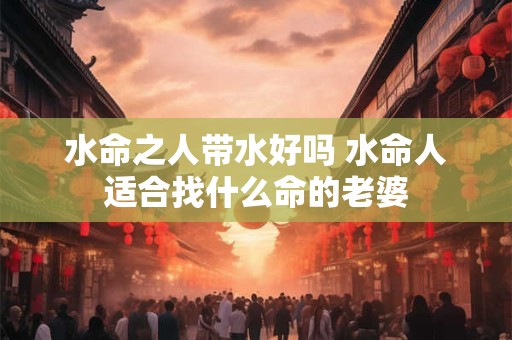 水命之人带水好吗 水命人适合找什么命的老婆