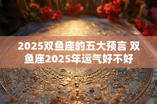 2025双鱼座的五大预言 双鱼座2025年运气好不好