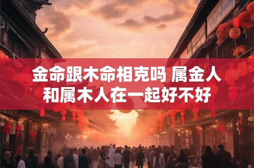 金命跟木命相克吗 属金人和属木人在一起好不好