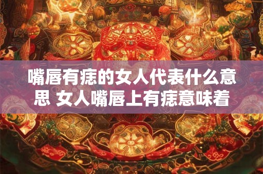 嘴唇有痣的女人代表什么意思 女人嘴唇上有痣意味着什么