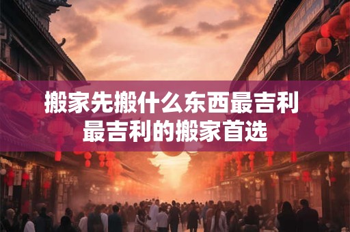 搬家先搬什么东西最吉利 最吉利的搬家首选