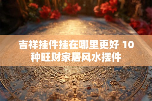 吉祥挂件挂在哪里更好 10种旺财家居风水摆件