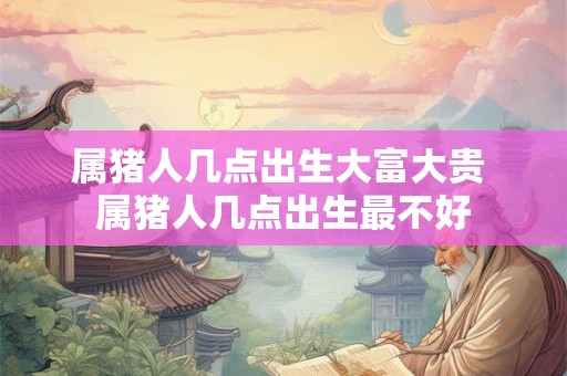 属猪人几点出生大富大贵 属猪人几点出生最不好