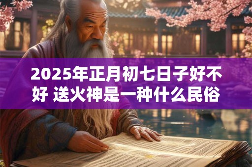 2026年正月初七日子好不好 送火神是一种什么民俗