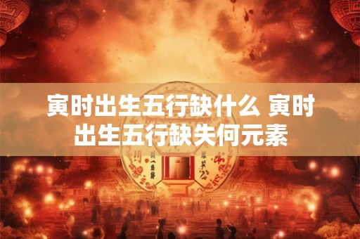 寅时出生五行缺什么 寅时出生五行缺失何元素