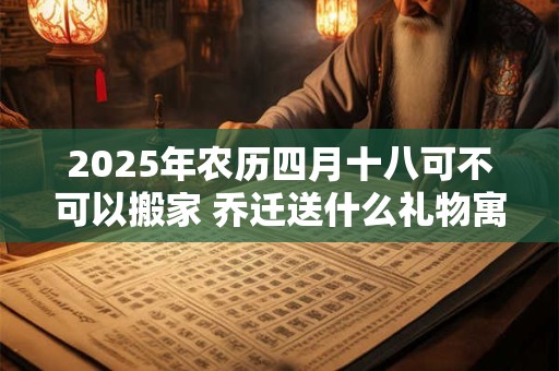 2025年农历四月十八可不可以搬家 乔迁送什么礼物寓意好 2025年农历四月十八可不可以搬家 乔迁送什么礼物寓意好