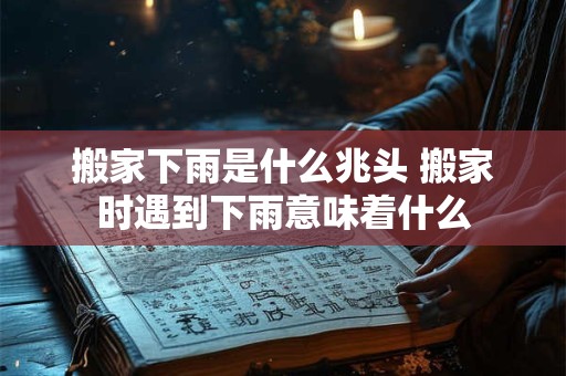 搬家下雨是什么兆头 搬家时遇到下雨意味着什么