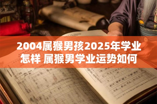 2004属猴男孩2025年学业怎样 属猴男学业运势如何