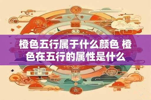 橙色五行属于什么颜色 橙色在五行的属性是什么 橙色五行属于什么颜色 橙色在五行的属性是什么