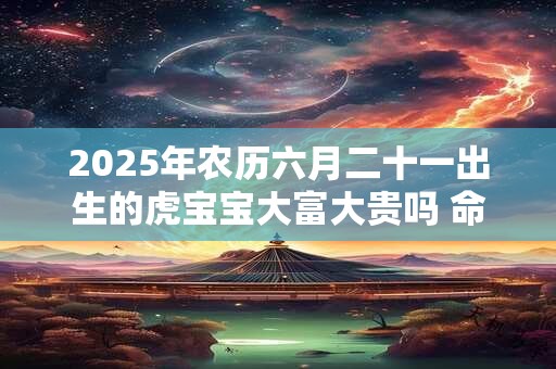 2025年农历六月二十一出生的虎宝宝大富大贵吗 命运好不好