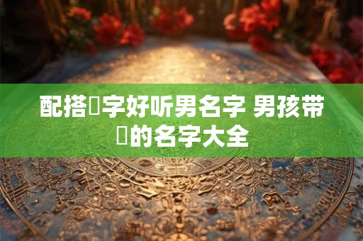 配搭璟字好听男名字 男孩带璟的名字大全 配搭璟字好听男名字 男孩带璟的名字大全