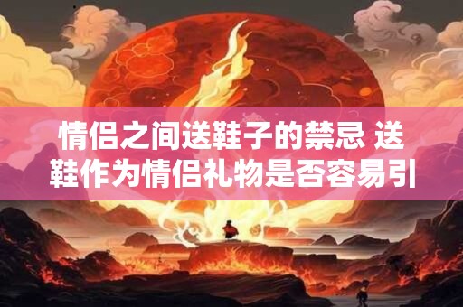 情侣之间送鞋子的禁忌 送鞋作为情侣礼物是否容易引起禁忌