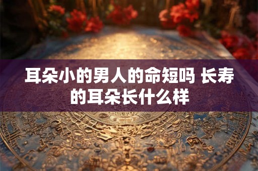 耳朵小的男人的命短吗 长寿的耳朵长什么样