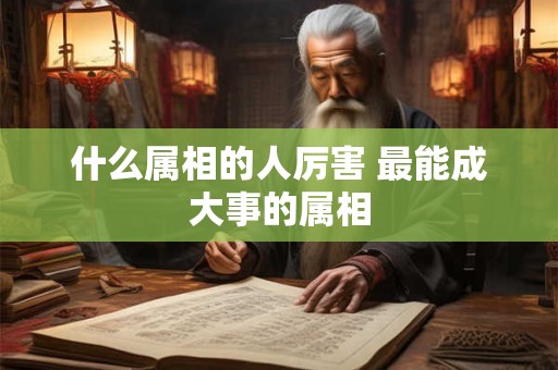 什么属相的人厉害 最能成大事的属相