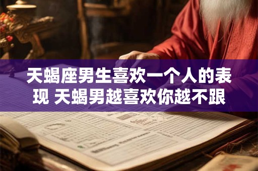 天蝎座男生喜欢一个人的表现 天蝎男越喜欢你越不跟你聊天