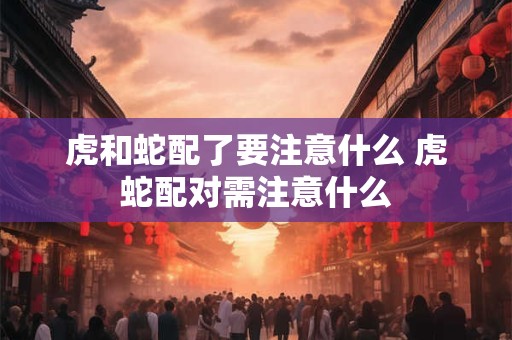 虎和蛇配了要注意什么 虎蛇配对需注意什么