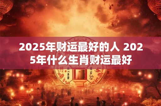 2025年财运最好的人 2025年什么生肖财运最好