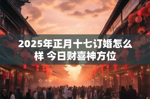 2025年正月十七订婚怎么样 今日财喜神方位