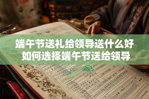 端午节送礼给领导送什么好 如何选择端午节送给领导的礼物