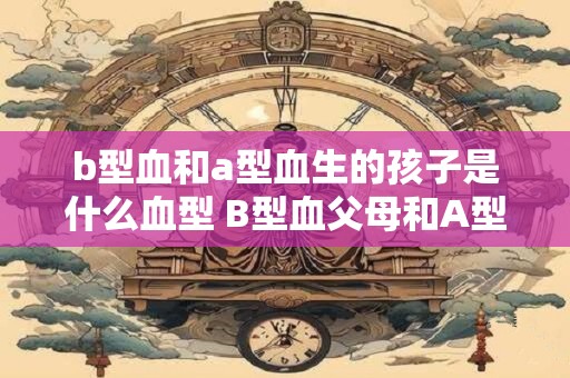 b型血和a型血生的孩子是什么血型 B型血父母和A型血母亲生孩子的血型是什么