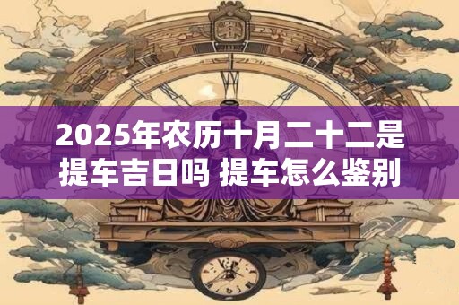 2025年农历十月二十二是提车吉日吗 提车怎么鉴别新车