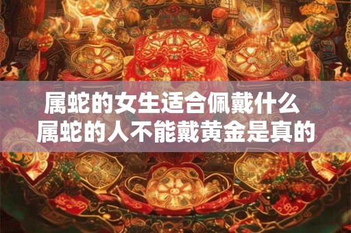 属蛇的女生适合佩戴什么 属蛇的人不能戴黄金是真的吗 属蛇的女生适合佩戴什么 属蛇的人不能戴黄金是真的吗