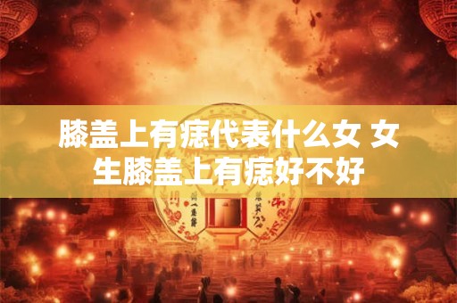 膝盖上有痣代表什么女 女生膝盖上有痣好不好