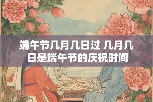 端午节几月几日过 几月几日是端午节的庆祝时间