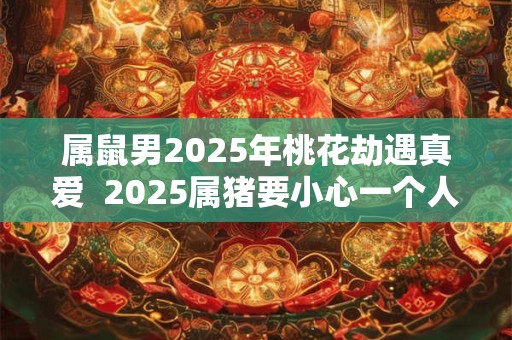 属鼠男2025年桃花劫遇真爱  2025属猪要小心一个人