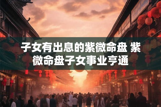 子女有出息的紫微命盘 紫微命盘子女事业亨通