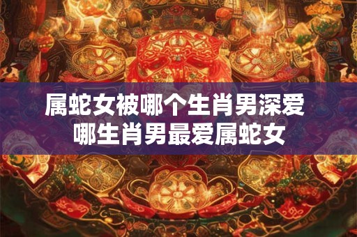 属蛇女被哪个生肖男深爱 哪生肖男最爱属蛇女