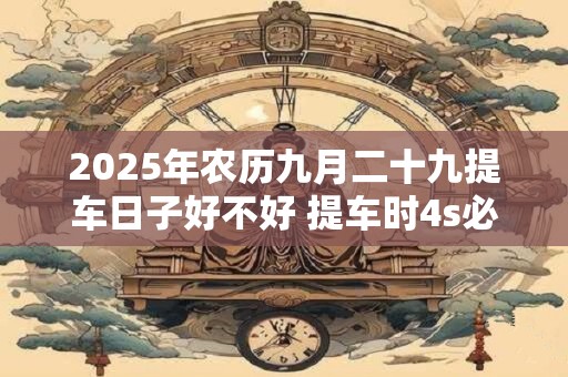 2026年农历九月二十九提车日子好不好 提车时4s必须给的证件