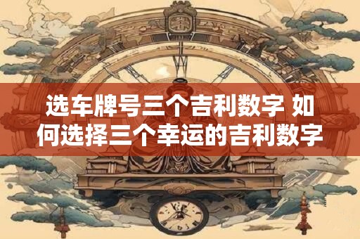 选车牌号三个吉利数字 如何选择三个幸运的吉利数字来挑选车牌