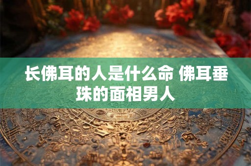 长佛耳的人是什么命 佛耳垂珠的面相男人
