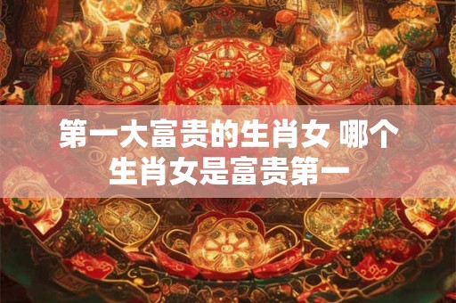 第一大富贵的生肖女 哪个生肖女是富贵第一