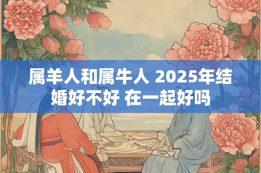 属羊人和属牛人 2025年结婚好不好 在一起好吗