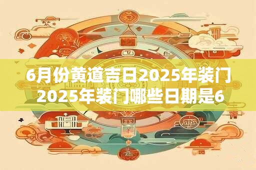 6月份黄道吉日2025年装门 2025年装门哪些日期是6月黄道吉日