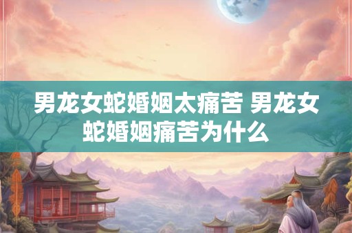男龙女蛇婚姻太痛苦 男龙女蛇婚姻痛苦为什么