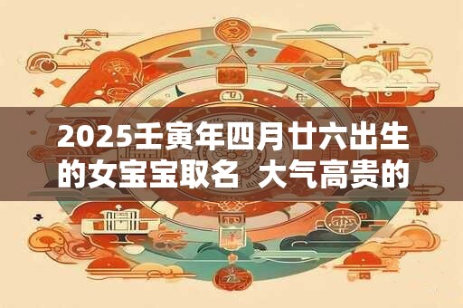 2025壬寅年四月廿六出生的女宝宝取名  大气高贵的名字