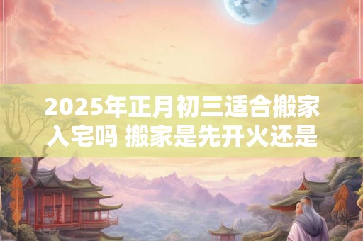 2025年正月初三适合搬家入宅吗 搬家是先开火还是先铺床