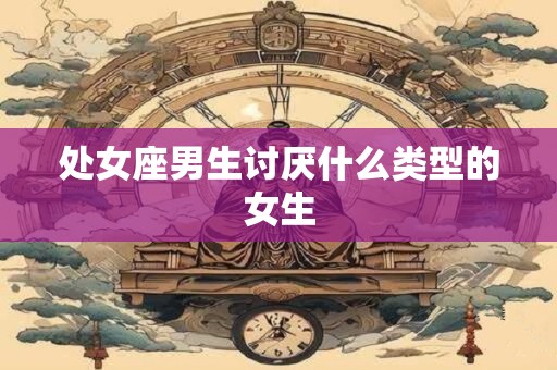 处女座男生讨厌什么类型的女生