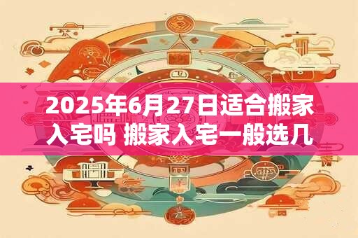 2025年6月27日适合搬家入宅吗 搬家入宅一般选几点钟