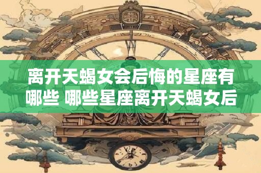 离开天蝎女会后悔的星座有哪些 哪些星座离开天蝎女后会后悔