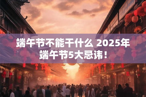 端午节不能干什么 2025年端午节5大忌讳！