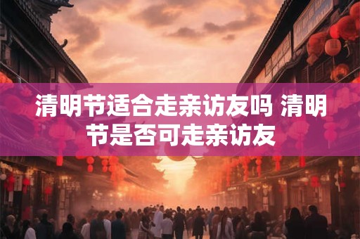 清明节适合走亲访友吗 清明节是否可走亲访友