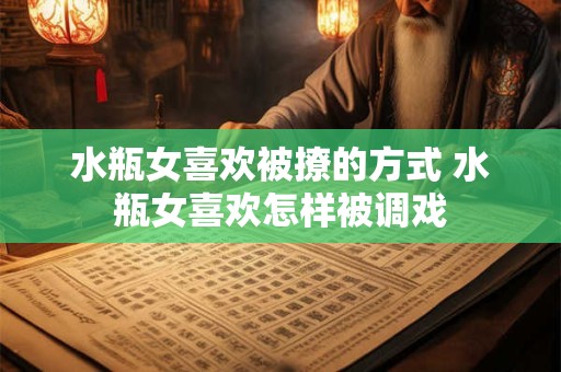 水瓶女喜欢被撩的方式 水瓶女喜欢怎样被调戏