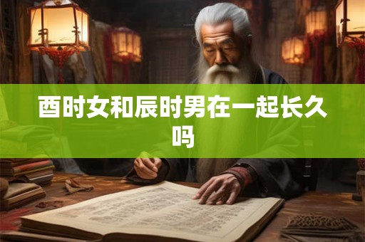酉时女和辰时男在一起长久吗