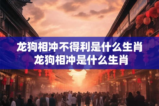 龙狗相冲不得利是什么生肖 龙狗相冲是什么生肖