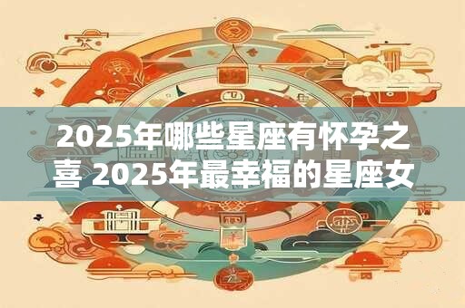 2025年哪些星座有怀孕之喜 2025年最幸福的星座女