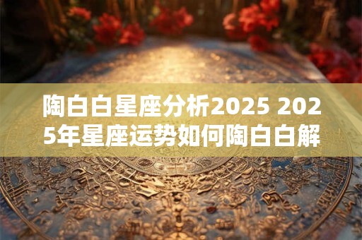 陶白白星座分析2025 2025年星座运势如何陶白白解析